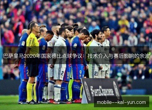 巴萨皇马2020年国家德比点球争议:技术介入与赛后影响的余波 巴萨皇马2020年国家德比点球争议:技术介入与赛后影响的余波